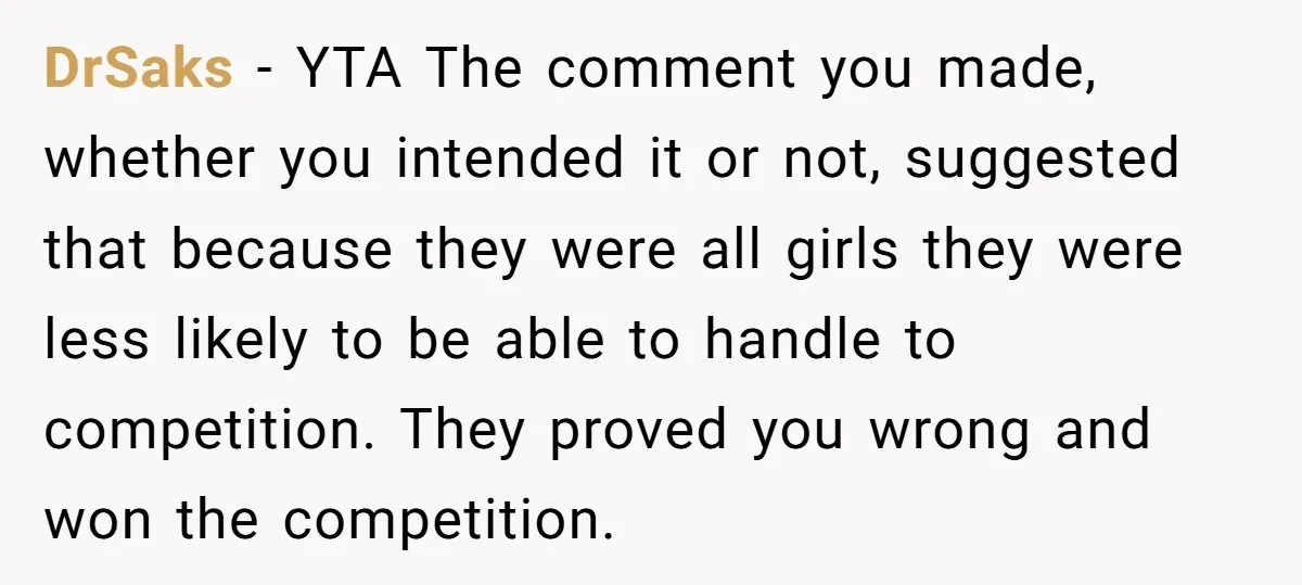 DrSaks − YTA The comment you made, whether you intended it or not, suggested that because they were all girls they were less likely to be able to handle to...