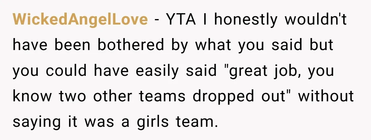 WickedAngelLove − YTA I honestly wouldn't have been bothered by what you said but you could have easily said "great job, you know two other teams dropped out" without saying...
