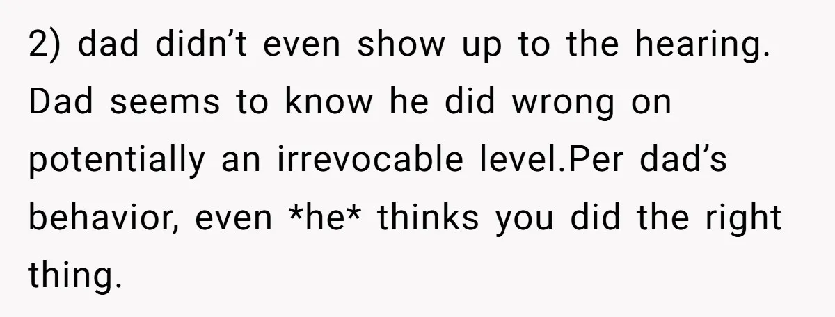 2) dad didn’t even show up to the hearing. Dad seems to know he did wrong on potentially an irrevocable level.Per dad’s behavior, even *he* thinks you did the right...