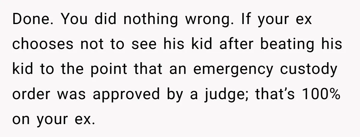 Done. You did nothing wrong. If your ex chooses not to see his kid after beating his kid to the point that an emergency custody order was approved by a...