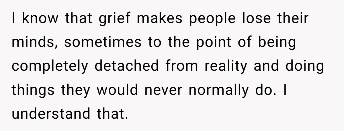 I know that grief makes people lose their minds, sometimes to the point of being completely detached from reality and doing things they would never normally do. I understand that.