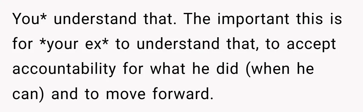 You* understand that. The important this is for *your ex* to understand that, to accept accountability for what he did (when he can) and to move forward.