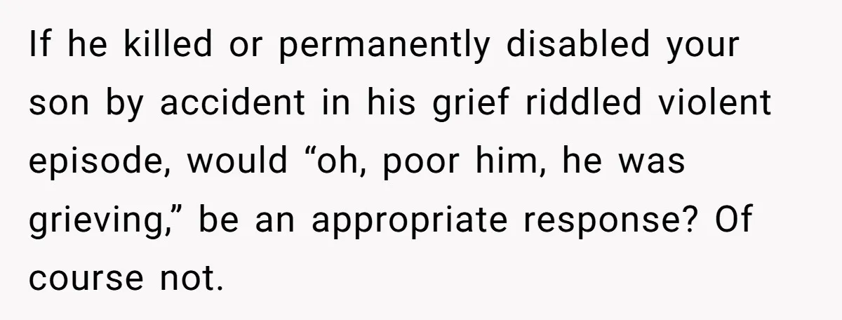 If he killed or permanently disabled your son by accident in his grief riddled violent episode, would “oh, poor him, he was grieving,” be an appropriate response? Of course not.