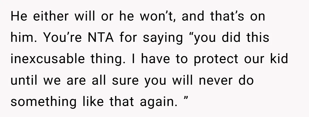 He either will or he won’t, and that’s on him. You’re NTA for saying “you did this inexcusable thing. I have to protect our kid until we are all sure...
