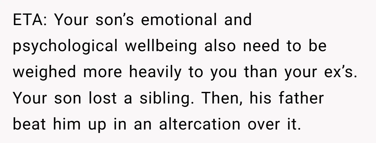 ETA: Your son’s emotional and psychological wellbeing also need to be weighed more heavily to you than your ex’s. Your son lost a sibling. Then, his father beat him up...