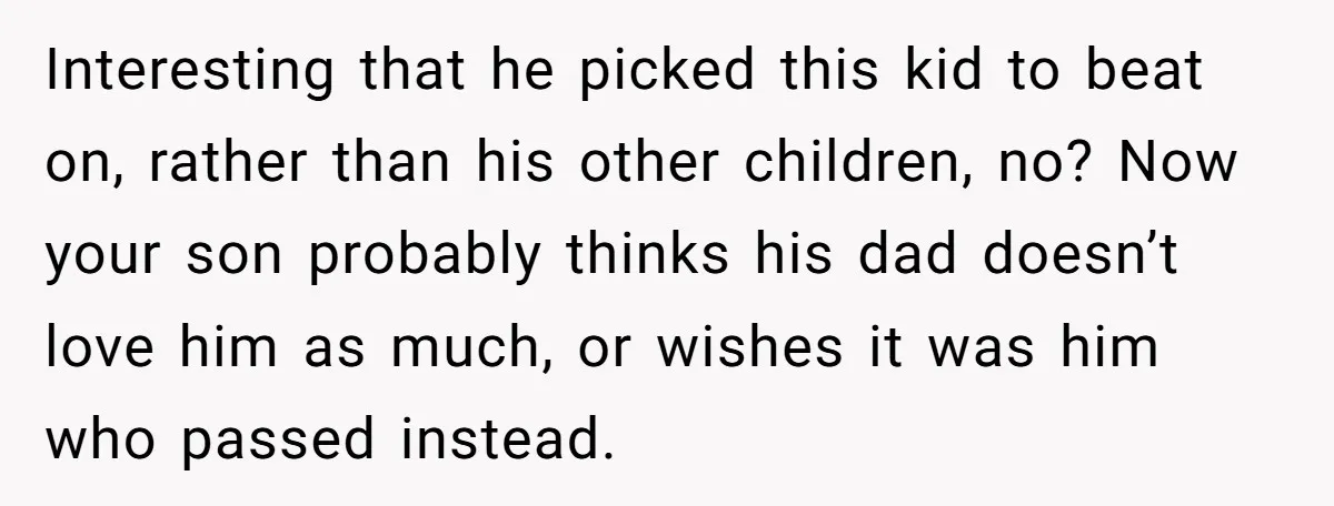 Interesting that he picked this kid to beat on, rather than his other children, no? Now your son probably thinks his dad doesn’t love him as much, or wishes it...