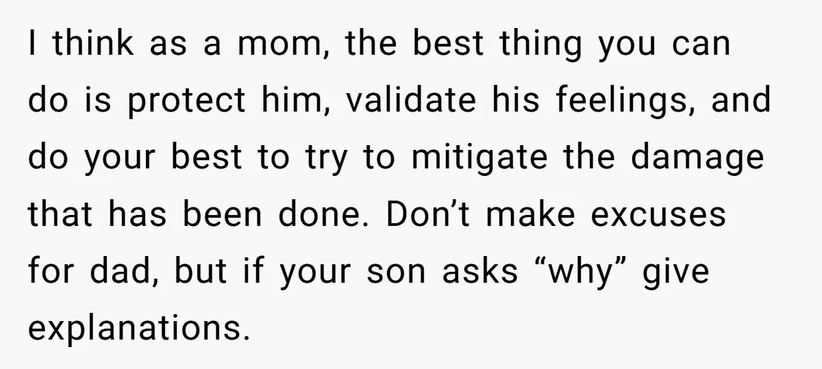 I think as a mom, the best thing you can do is protect him, validate his feelings, and do your best to try to mitigate the damage that has been...