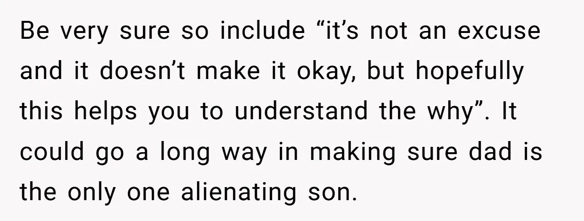 Be very sure so include “it’s not an excuse and it doesn’t make it okay, but hopefully this helps you to understand the why”. It could go a long way...