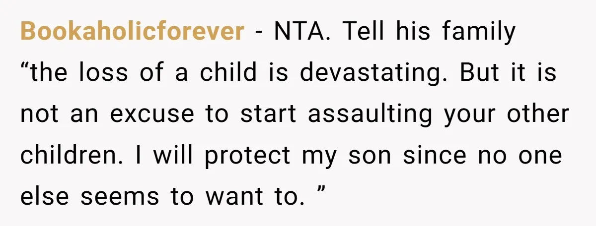 Bookaholicforever − NTA. Tell his family “the loss of a child is devastating. But it is not an excuse to start assaulting your other children. I will protect my son...