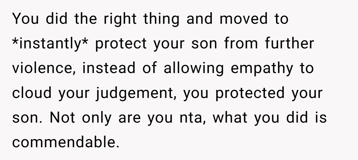 You did the right thing and moved to *instantly* protect your son from further violence, instead of allowing empathy to cloud your judgement, you protected your son. Not only are...