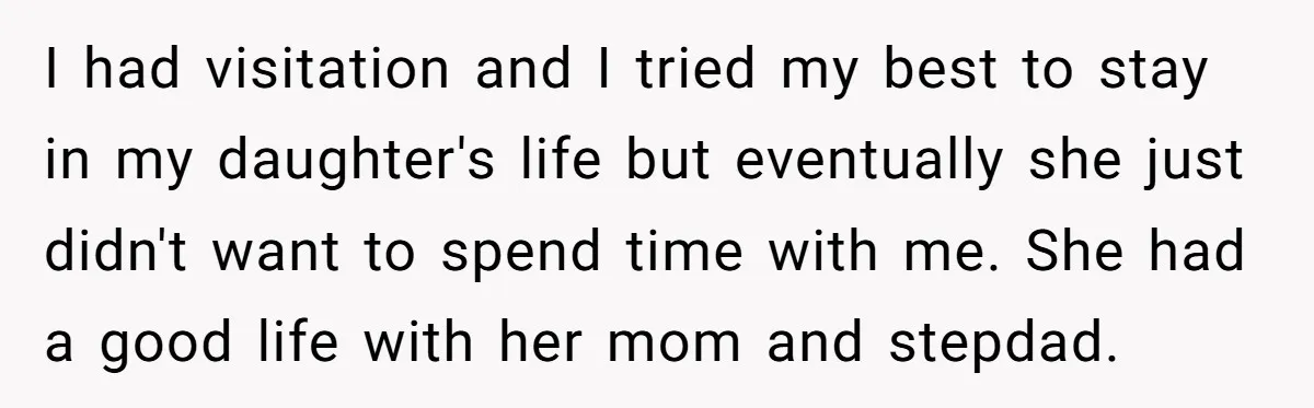 I had visitation and I tried my best to stay in my daughter's life but eventually she just didn't want to spend time with me. She had a good life...