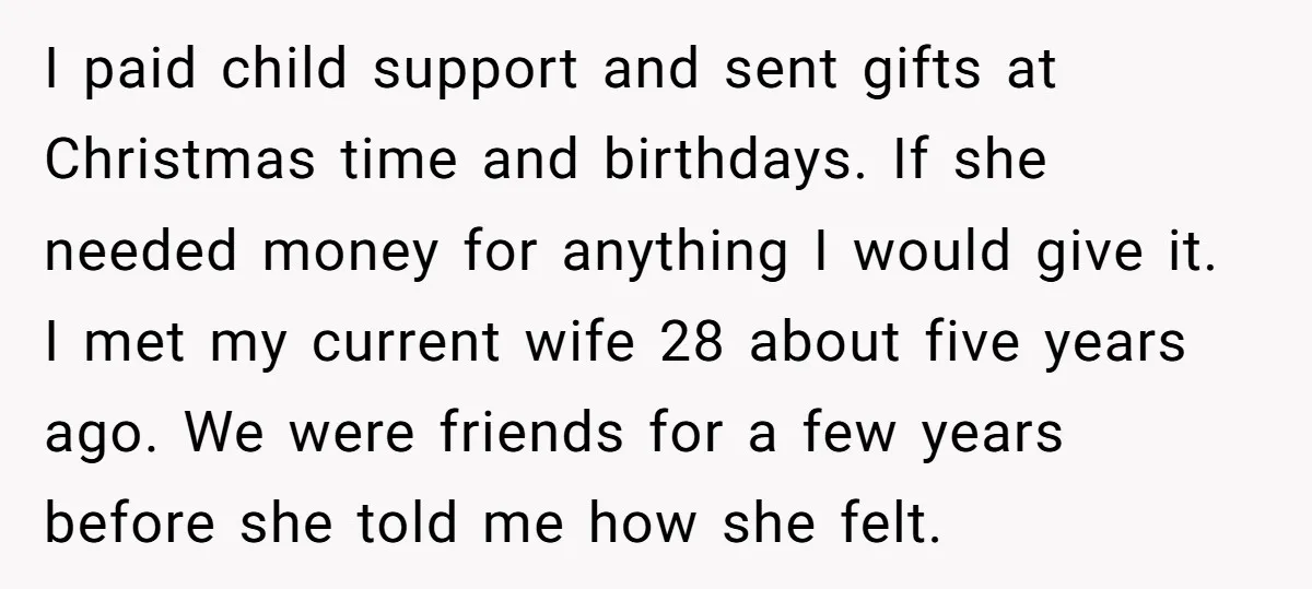 I paid child support and sent gifts at Christmas time and birthdays. If she needed money for anything I would give it. I met my current wife 28 about five...