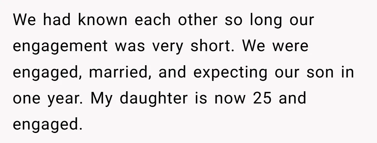 We had known each other so long our engagement was very short. We were engaged, married, and expecting our son in one year. My daughter is now 25 and engaged.