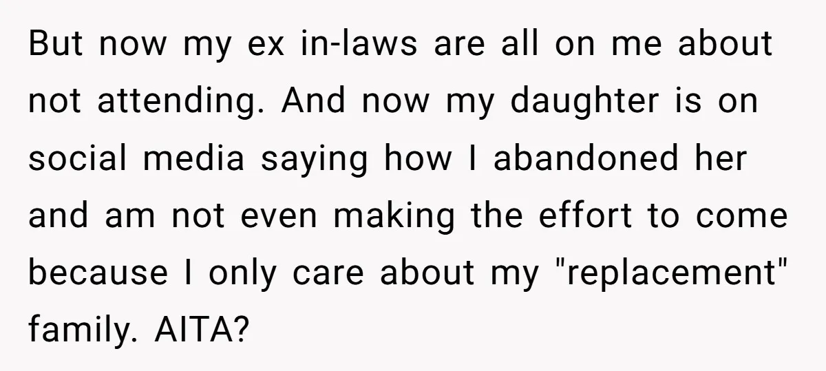 But now my ex in-laws are all on me about not attending. And now my daughter is on social media saying how I abandoned her and am not even making...