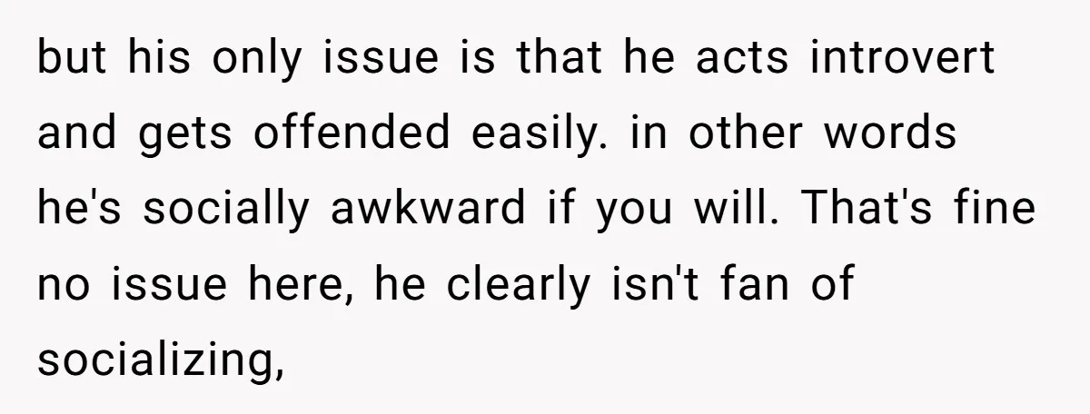 but his only issue is that he acts introvert and gets offended easily. in other words he's socially awkward if you will. That's fine no issue here, he clearly isn't...