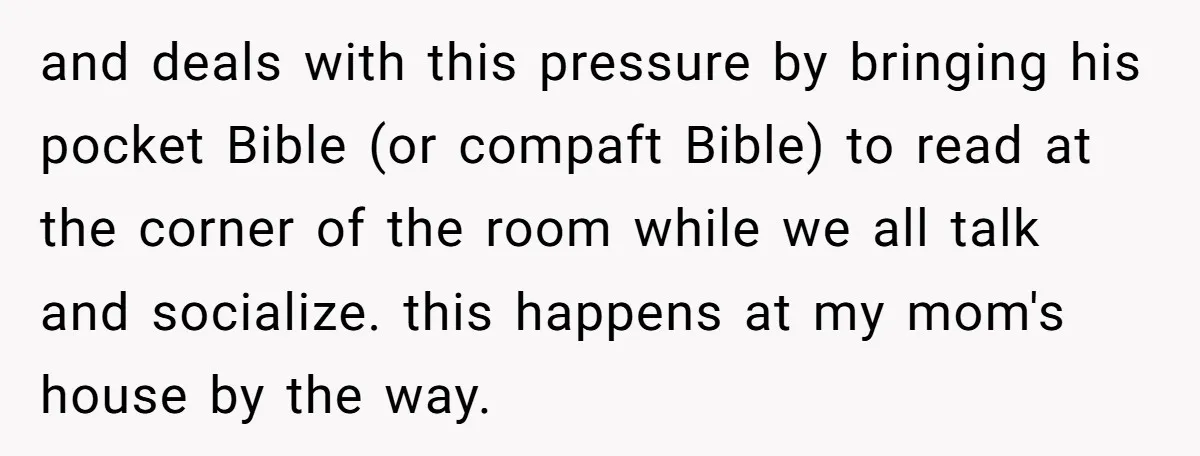 and deals with this pressure by bringing his pocket Bible (or compaft Bible) to read at the corner of the room while we all talk and socialize. this happens at...
