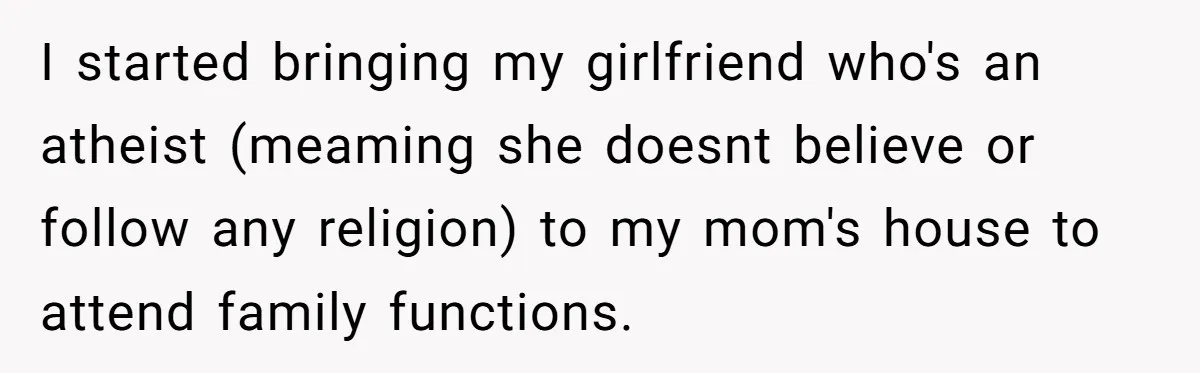 I started bringing my girlfriend who's an atheist (meaming she doesnt believe or follow any religion) to my mom's house to attend family functions.