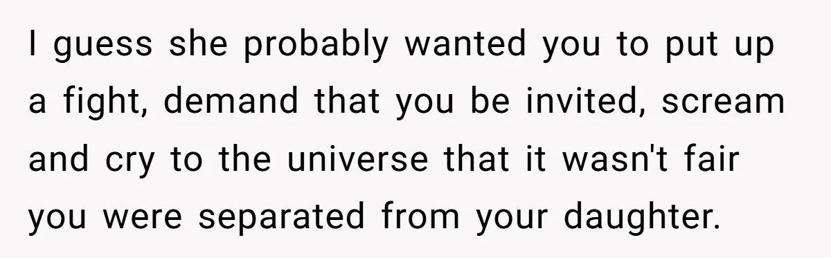 I guess she probably wanted you to put up a fight, demand that you be invited, scream and cry to the universe that it wasn't fair you were separated from...