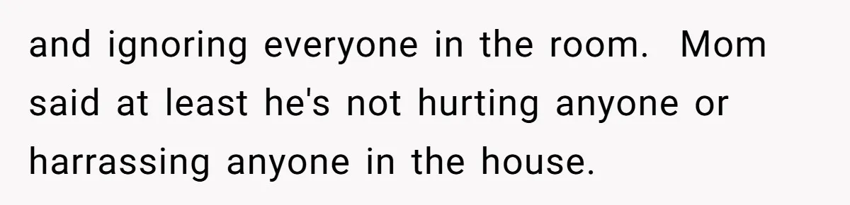 and ignoring everyone in the room.  Mom said at least he's not hurting anyone or harrassing anyone in the house.