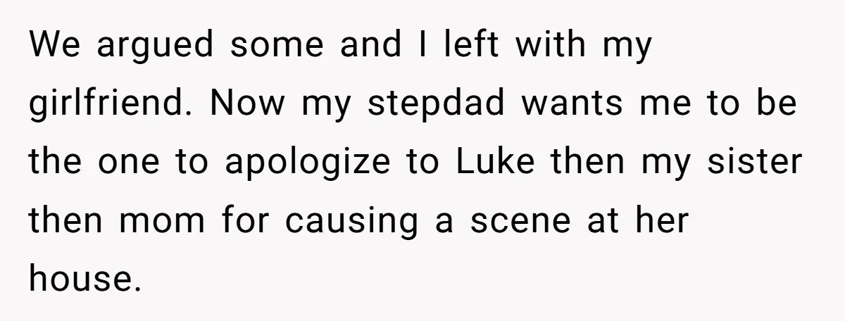 We argued some and I left with my girlfriend. Now my stepdad wants me to be the one to apologize to Luke then my sister then mom for causing a...