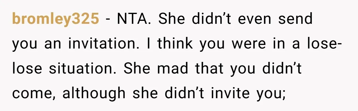 bromley325 − NTA. She didn’t even send you an invitation. I think you were in a lose-lose situation. She mad that you didn’t come, although she didn’t invite you;