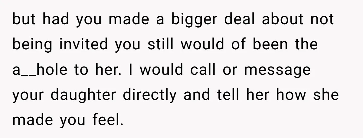 but had you made a bigger deal about not being invited you still would of been the a__hole to her. I would call or message your daughter directly and tell...