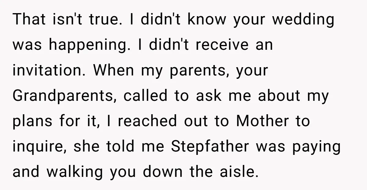 That isn't true. I didn't know your wedding was happening. I didn't receive an invitation. When my parents, your Grandparents, called to ask me about my plans for it, I...