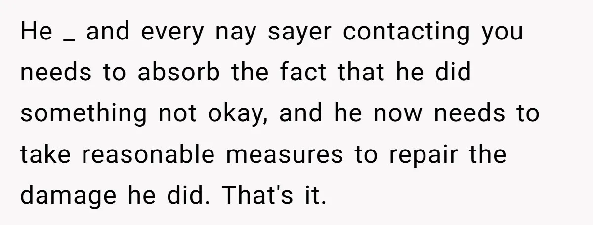 He _ and every nay sayer contacting you needs to absorb the fact that he did something not okay, and he now needs to take reasonable measures to repair the...