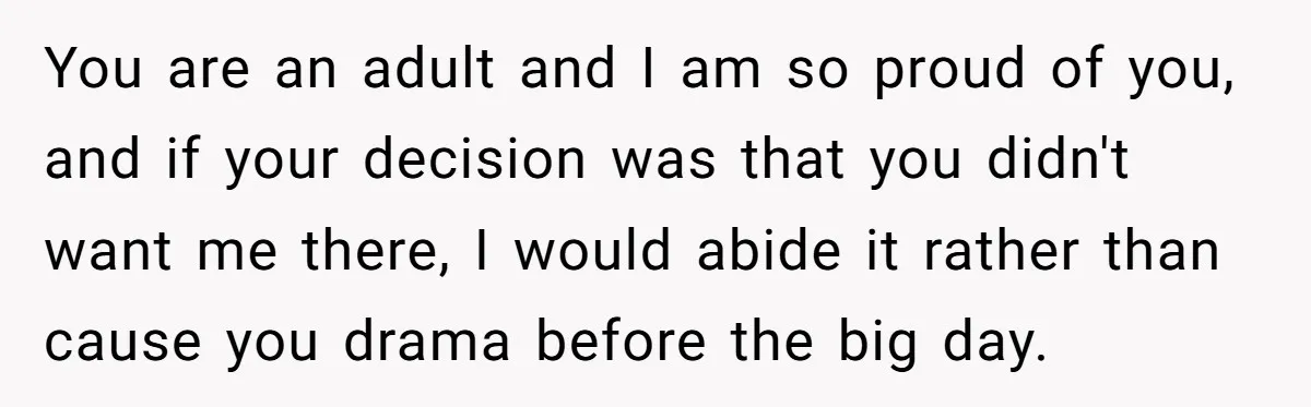 You are an adult and I am so proud of you, and if your decision was that you didn't want me there, I would abide it rather than cause you...