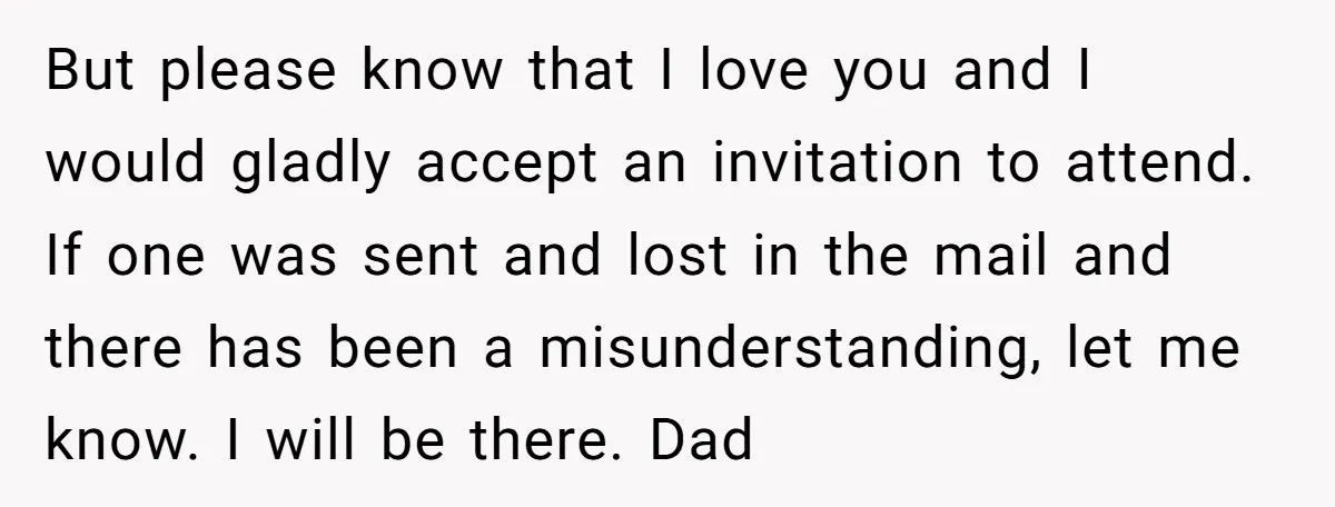 But please know that I love you and I would gladly accept an invitation to attend. If one was sent and lost in the mail and there has been a...