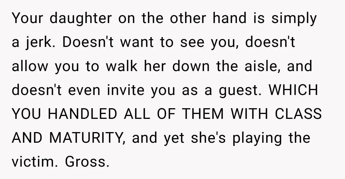 Your daughter on the other hand is simply a jerk. Doesn't want to see you, doesn't allow you to walk her down the aisle, and doesn't even invite you as...
