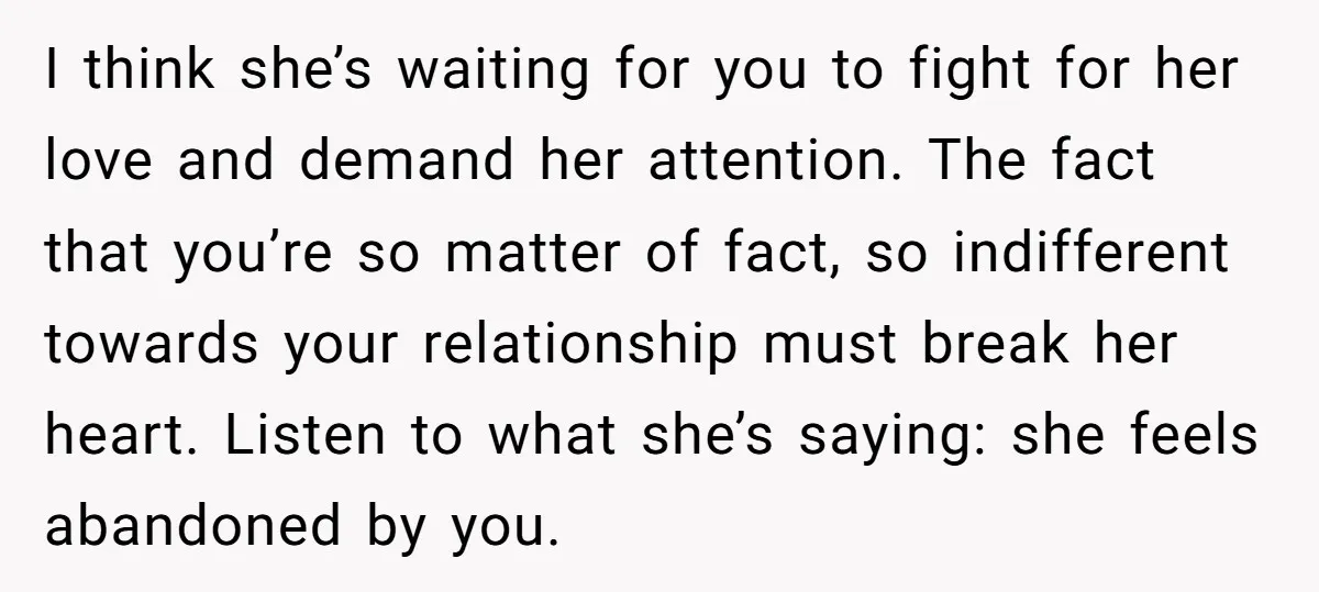 I think she’s waiting for you to fight for her love and demand her attention. The fact that you’re so matter of fact, so indifferent towards your relationship must break...