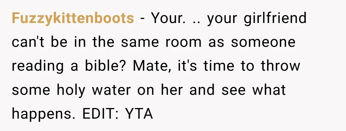 Fuzzykittenboots − Your. .. your girlfriend can't be in the same room as someone reading a bible? Mate, it's time to throw some holy water on her and see what...