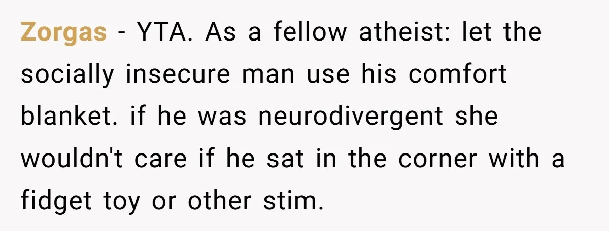 Zorgas − YTA. As a fellow atheist: let the socially insecure man use his comfort blanket. if he was neurodivergent she wouldn't care if he sat in the corner with...