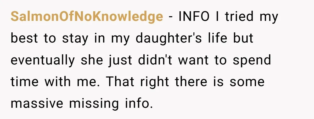 SalmonOfNoKnowledge − INFO I tried my best to stay in my daughter's life but eventually she just didn't want to spend time with me. That right there is some massive...