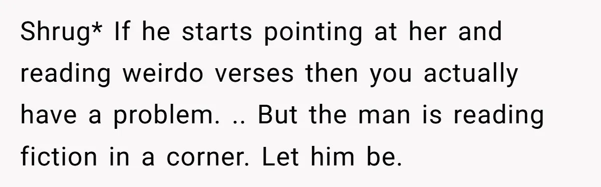 Shrug* If he starts pointing at her and reading weirdo verses then you actually have a problem. .. But the man is reading fiction in a corner. Let him be.