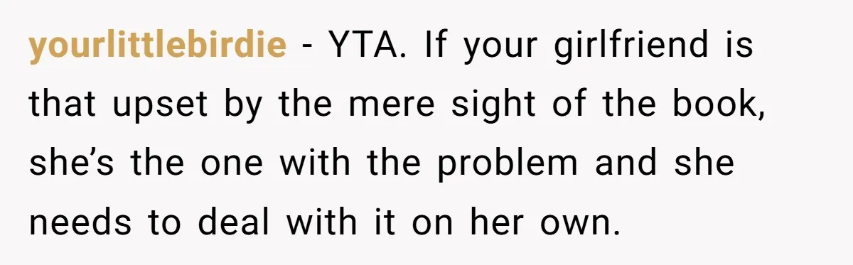 yourlittlebirdie − YTA. If your girlfriend is that upset by the mere sight of the book, she’s the one with the problem and she needs to deal with it on...