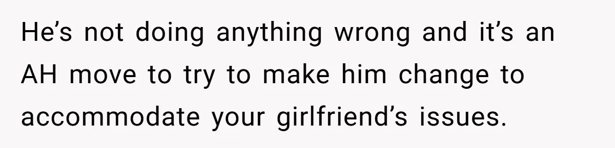 He’s not doing anything wrong and it’s an AH move to try to make him change to accommodate your girlfriend’s issues.