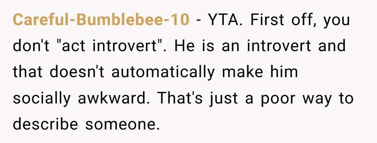 Careful-Bumblebee-10 − YTA. First off, you don't "act introvert". He is an introvert and that doesn't automatically make him socially awkward. That's just a poor way to describe someone.