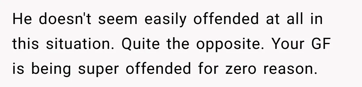 He doesn't seem easily offended at all in this situation. Quite the opposite. Your GF is being super offended for zero reason.