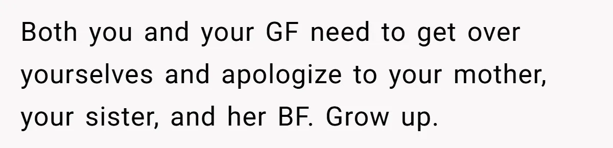 Both you and your GF need to get over yourselves and apologize to your mother, your sister, and her BF. Grow up.