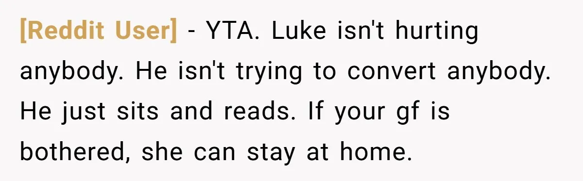 [Reddit User] − YTA. Luke isn't hurting anybody. He isn't trying to convert anybody. He just sits and reads. If your gf is bothered, she can stay at home.