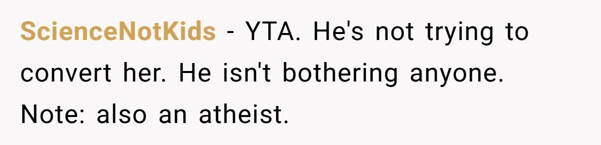 ScienceNotKids − YTA. He's not trying to convert her. He isn't bothering anyone. Note: also an atheist.