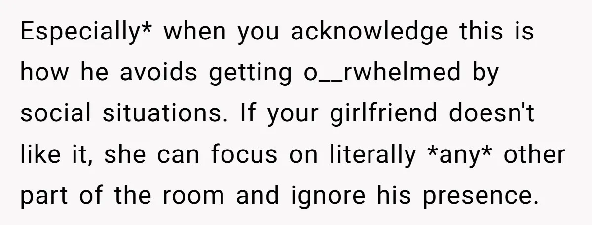Especially* when you acknowledge this is how he avoids getting o__rwhelmed by social situations. If your girlfriend doesn't like it, she can focus on literally *any* other part of the...