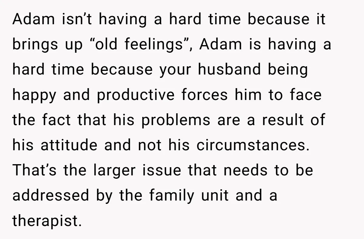Adam isn’t having a hard time because it brings up “old feelings”, Adam is having a hard time because your husband being happy and productive forces him to face the...