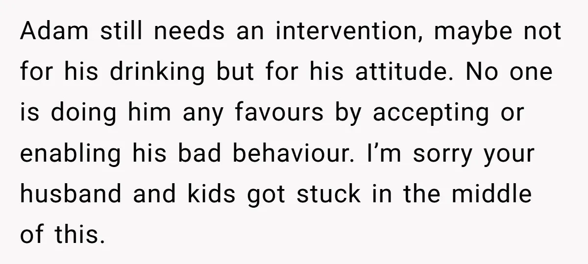Adam still needs an intervention, maybe not for his drinking but for his attitude. No one is doing him any favours by accepting or enabling his bad behaviour. I’m sorry...