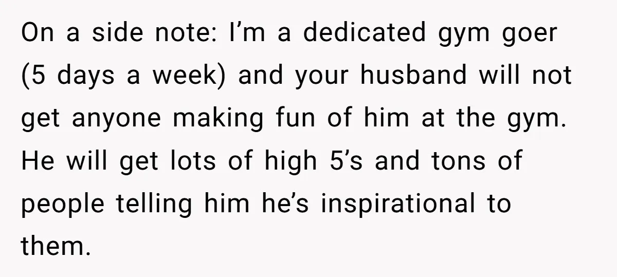 On a side note: I’m a dedicated gym goer (5 days a week) and your husband will not get anyone making fun of him at the gym. He will get...