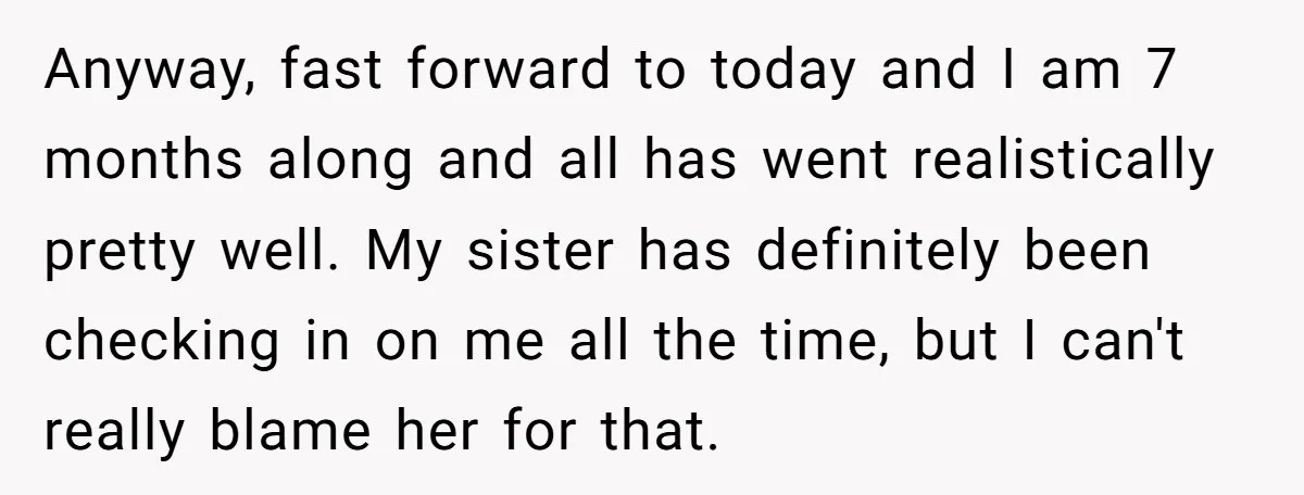 Anyway, fast forward to today and I am 7 months along and all has went realistically pretty well. My sister has definitely been checking in on me all the time,...