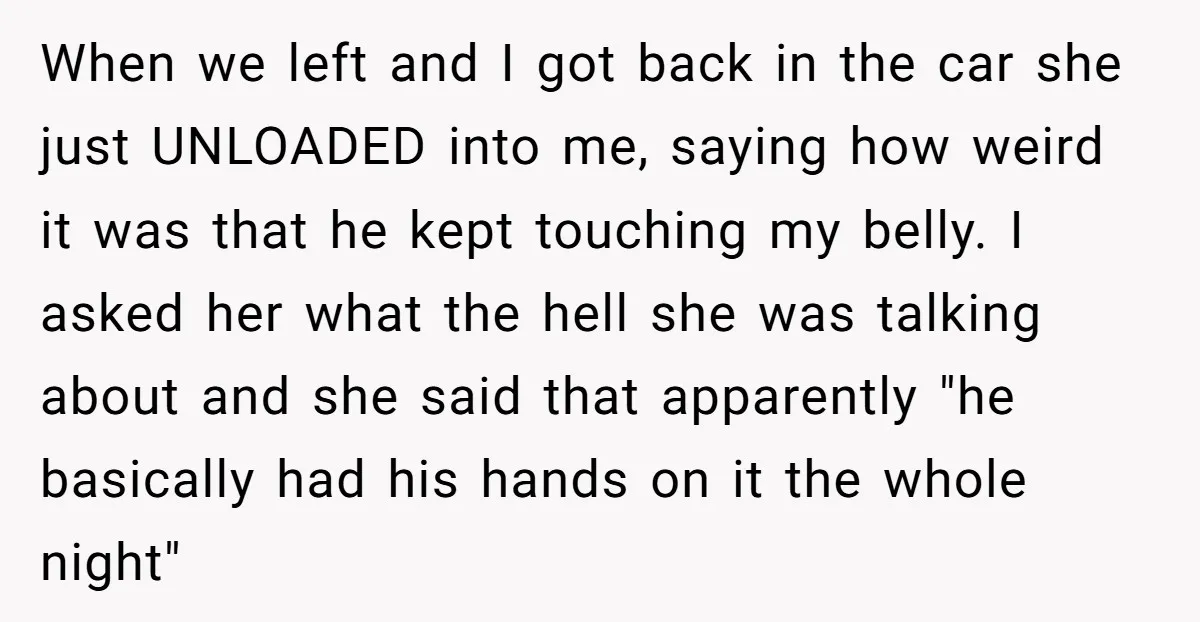 When we left and I got back in the car she just UNLOADED into me, saying how weird it was that he kept touching my belly. I asked her what...