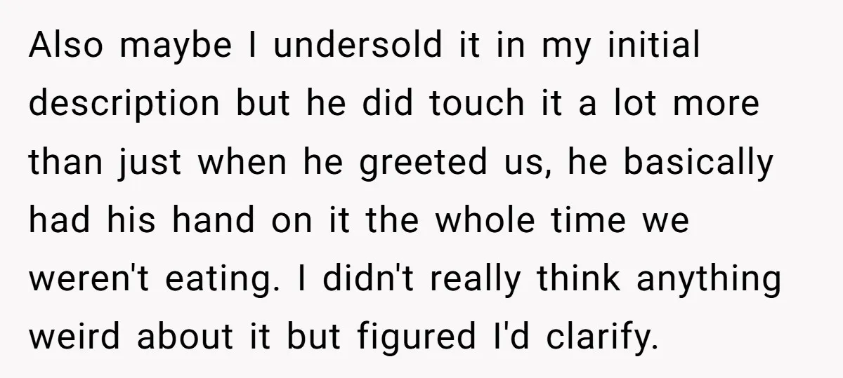 Also maybe I undersold it in my initial description but he did touch it a lot more than just when he greeted us, he basically had his hand on it...